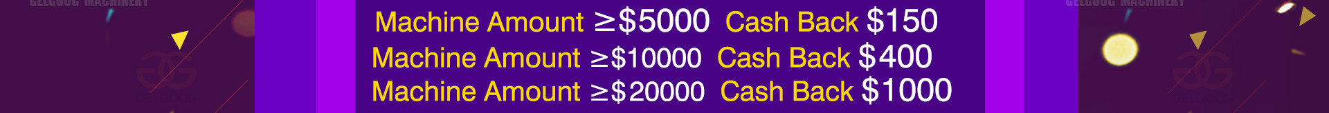 Machine Amount ≥$5000  Cash Back $150;Machine Amount ≥$10000  Cash Back $400;Machine Amount ≥$ 20000  Cash Back $1000